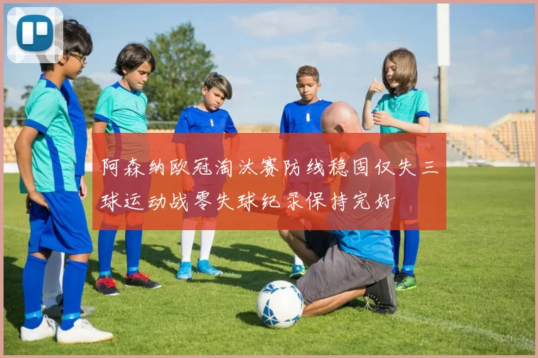 阿森纳欧冠淘汰赛防线稳固仅失三球运动战零失球纪录保持完好