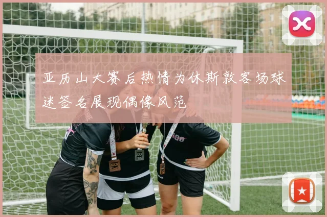 亚历山大赛后热情为休斯敦客场球迷签名展现偶像风范