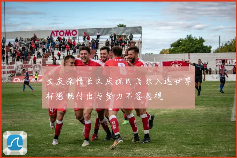 女友深情长文庆祝内马尔入选世界杯感慨付出与努力不容忽视