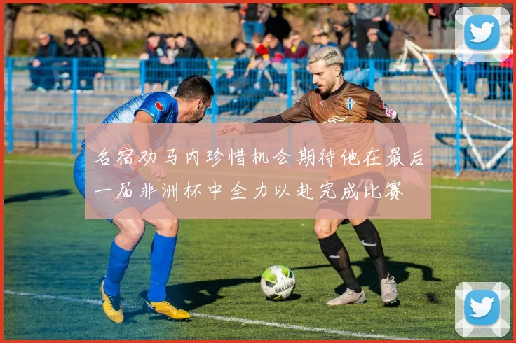 名宿劝马内珍惜机会期待他在最后一届非洲杯中全力以赴完成比赛