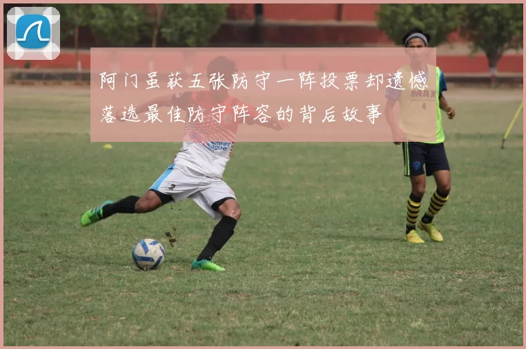 阿门虽获五张防守一阵投票却遗憾落选最佳防守阵容的背后故事