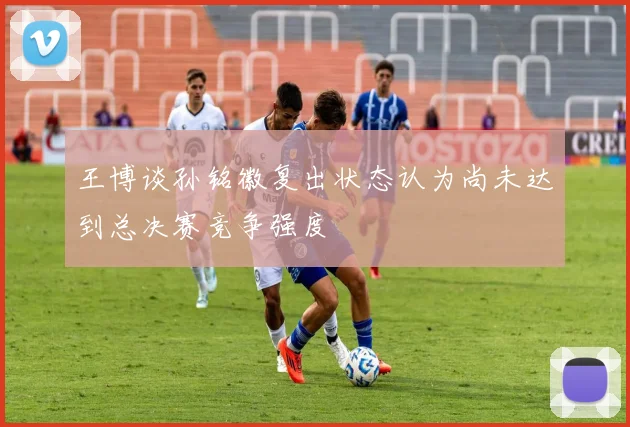 王博谈孙铭徽复出状态认为尚未达到总决赛竞争强度