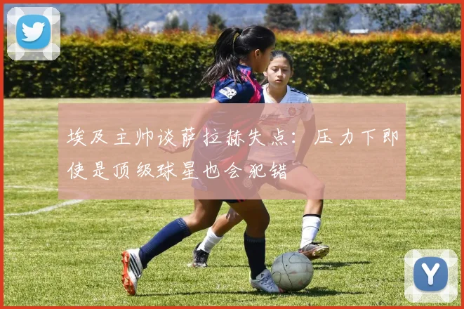 埃及主帅谈萨拉赫失点：压力下即使是顶级球星也会犯错