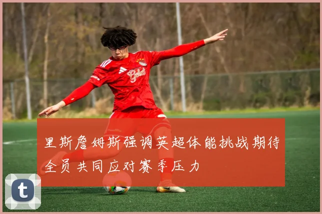 里斯詹姆斯强调英超体能挑战期待全员共同应对赛季压力