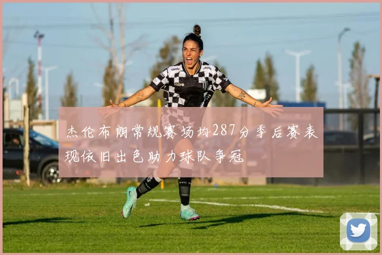 杰伦布朗常规赛场均287分季后赛表现依旧出色助力球队争冠