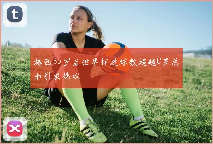 梅西35岁后世界杯进球数超越C罗总和引发热议