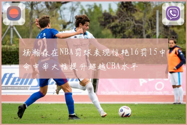 杨瀚森在NBA罚球表现惊艳16罚15中命中率大幅提升超越CBA水平