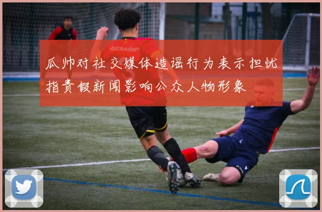 瓜帅对社交媒体造谣行为表示担忧指责假新闻影响公众人物形象