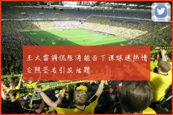 王大雷调侃陈涛能否下课球迷热情合照签名引发话题