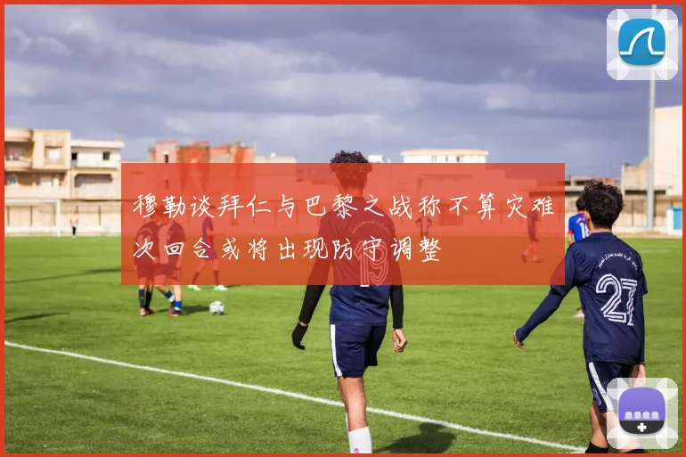 穆勒谈拜仁与巴黎之战称不算灾难次回合或将出现防守调整