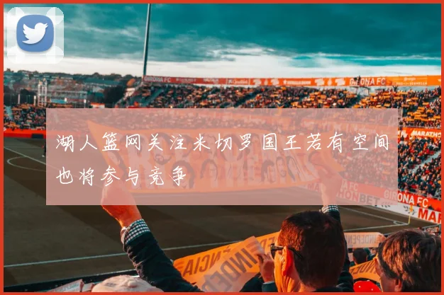 湖人篮网关注米切罗国王若有空间也将参与竞争