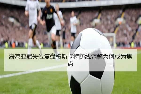 海港亚冠失位复盘穆斯卡特防线调整为何成为焦点 | LeyuSports